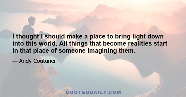 I thought I should make a place to bring light down into this world. All things that become realities start in that place of someone imagining them.