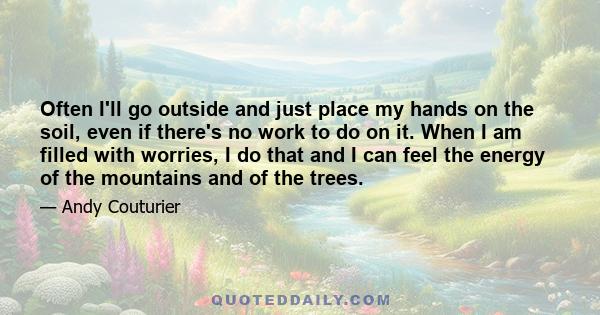 Often I'll go outside and just place my hands on the soil, even if there's no work to do on it. When I am filled with worries, I do that and I can feel the energy of the mountains and of the trees.