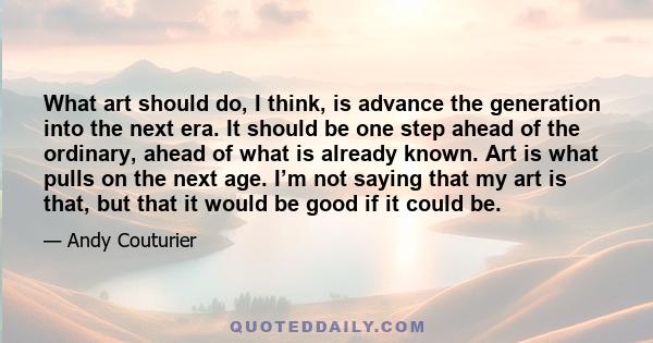 What art should do, I think, is advance the generation into the next era. It should be one step ahead of the ordinary, ahead of what is already known. Art is what pulls on the next age. I’m not saying that my art is