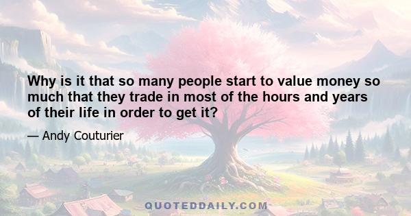 Why is it that so many people start to value money so much that they trade in most of the hours and years of their life in order to get it?