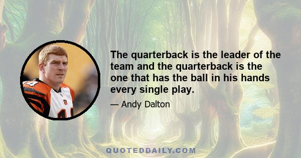 The quarterback is the leader of the team and the quarterback is the one that has the ball in his hands every single play.