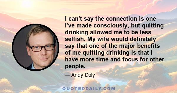 I can't say the connection is one I've made consciously, but quitting drinking allowed me to be less selfish. My wife would definitely say that one of the major benefits of me quitting drinking is that I have more time