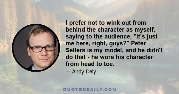 I prefer not to wink out from behind the character as myself, saying to the audience, It's just me here, right, guys? Peter Sellers is my model, and he didn't do that - he wore his character from head to toe.