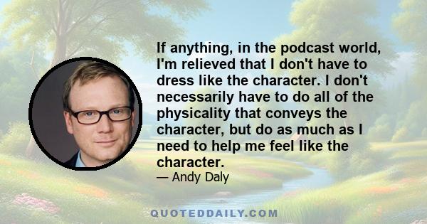 If anything, in the podcast world, I'm relieved that I don't have to dress like the character. I don't necessarily have to do all of the physicality that conveys the character, but do as much as I need to help me feel