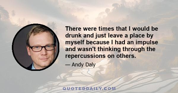 There were times that I would be drunk and just leave a place by myself because I had an impulse and wasn't thinking through the repercussions on others.