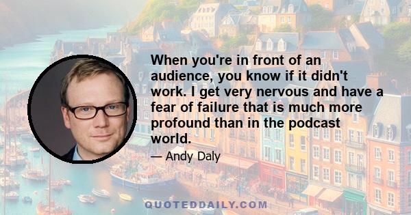 When you're in front of an audience, you know if it didn't work. I get very nervous and have a fear of failure that is much more profound than in the podcast world.