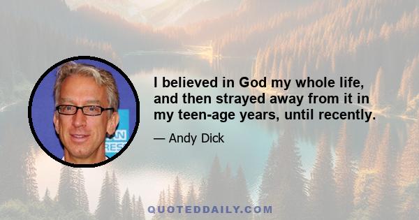 I believed in God my whole life, and then strayed away from it in my teen-age years, until recently.