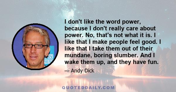 I don't like the word power, because I don't really care about power. No, that's not what it is. I like that I make people feel good. I like that I take them out of their mundane, boring slumber. And I wake them up, and 