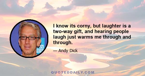 I know its corny, but laughter is a two-way gift, and hearing people laugh just warms me through and through.