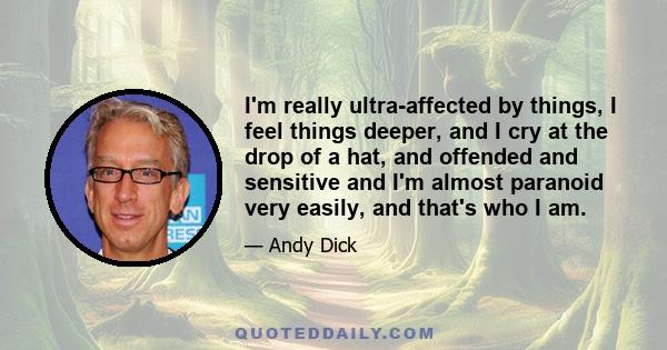 I'm really ultra-affected by things, I feel things deeper, and I cry at the drop of a hat, and offended and sensitive and I'm almost paranoid very easily, and that's who I am.