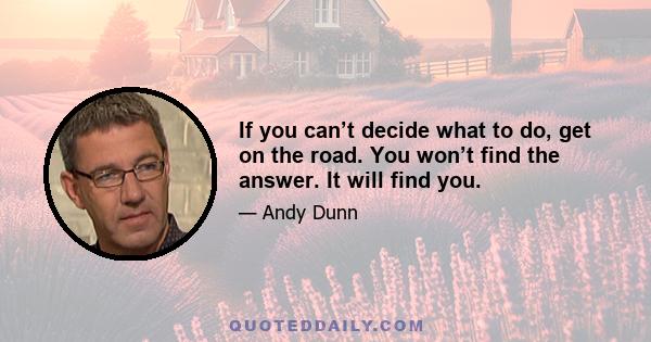 If you can’t decide what to do, get on the road. You won’t find the answer. It will find you.