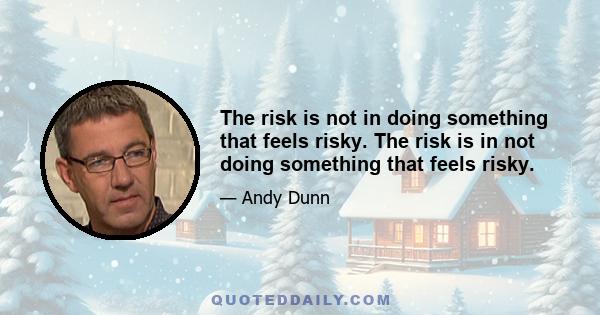 The risk is not in doing something that feels risky. The risk is in not doing something that feels risky.