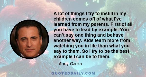 A lot of things I try to instill in my children comes off of what I've learned from my parents. First of all, you have to lead by example. You can't say one thing and behave another way. Kids learn more from watching