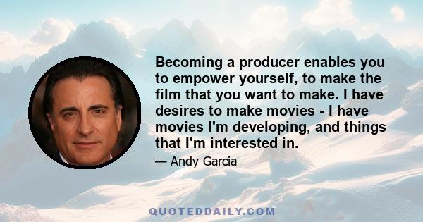 Becoming a producer enables you to empower yourself, to make the film that you want to make. I have desires to make movies - I have movies I'm developing, and things that I'm interested in.