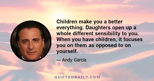 Children make you a better everything. Daughters open up a whole different sensibility to you. When you have children, it focuses you on them as opposed to on yourself.