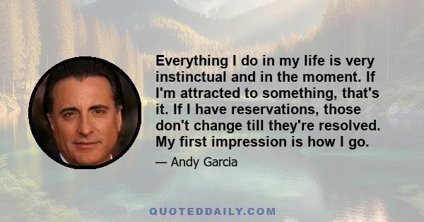 Everything I do in my life is very instinctual and in the moment. If I'm attracted to something, that's it. If I have reservations, those don't change till they're resolved. My first impression is how I go.