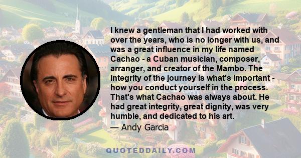 I knew a gentleman that I had worked with over the years, who is no longer with us, and was a great influence in my life named Cachao - a Cuban musician, composer, arranger, and creator of the Mambo. The integrity of