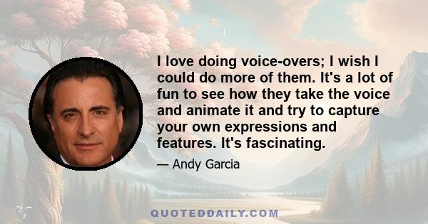 I love doing voice-overs; I wish I could do more of them. It's a lot of fun to see how they take the voice and animate it and try to capture your own expressions and features. It's fascinating.