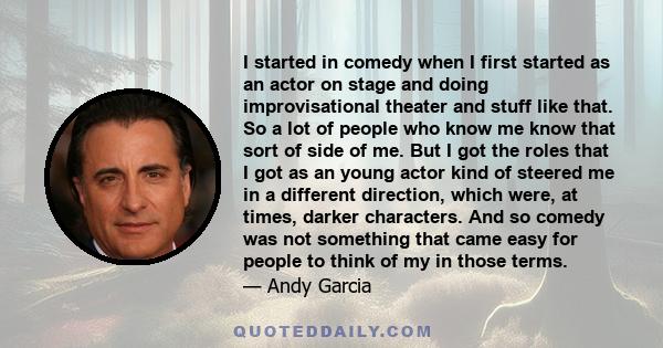 I started in comedy when I first started as an actor on stage and doing improvisational theater and stuff like that. So a lot of people who know me know that sort of side of me. But I got the roles that I got as an