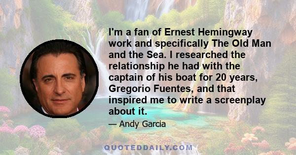 I'm a fan of Ernest Hemingway work and specifically The Old Man and the Sea. I researched the relationship he had with the captain of his boat for 20 years, Gregorio Fuentes, and that inspired me to write a screenplay