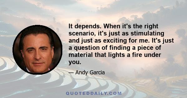 It depends. When it's the right scenario, it's just as stimulating and just as exciting for me. It's just a question of finding a piece of material that lights a fire under you.