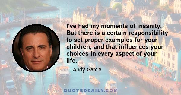 I've had my moments of insanity. But there is a certain responsibility to set proper examples for your children, and that influences your choices in every aspect of your life.