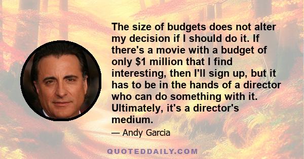 The size of budgets does not alter my decision if I should do it. If there's a movie with a budget of only $1 million that I find interesting, then I'll sign up, but it has to be in the hands of a director who can do