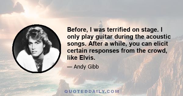 Before, I was terrified on stage. I only play guitar during the acoustic songs. After a while, you can elicit certain responses from the crowd, like Elvis.