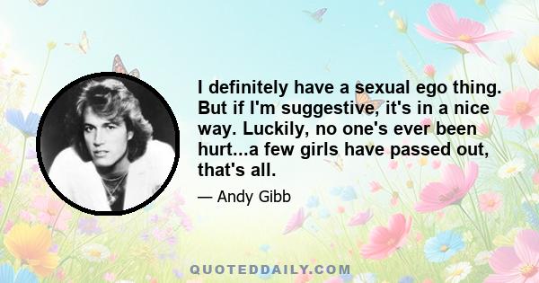 I definitely have a sexual ego thing. But if I'm suggestive, it's in a nice way. Luckily, no one's ever been hurt...a few girls have passed out, that's all.