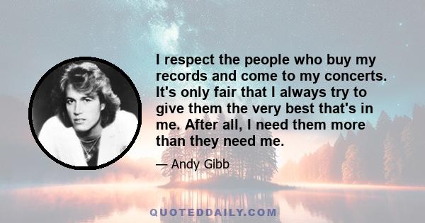 I respect the people who buy my records and come to my concerts. It's only fair that I always try to give them the very best that's in me. After all, I need them more than they need me.