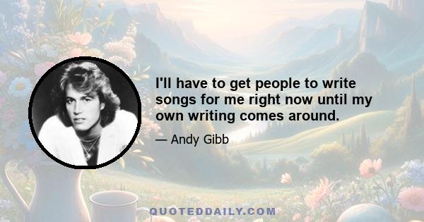 I'll have to get people to write songs for me right now until my own writing comes around.