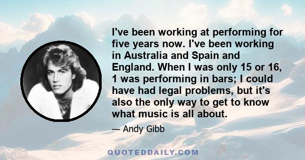 I've been working at performing for five years now. I've been working in Australia and Spain and England. When I was only 15 or 16, 1 was performing in bars; I could have had legal problems, but it's also the only way