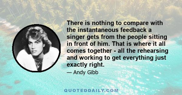 There is nothing to compare with the instantaneous feedback a singer gets from the people sitting in front of him. That is where it all comes together - all the rehearsing and working to get everything just exactly