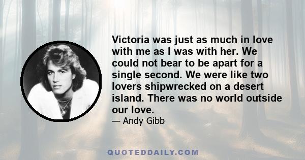 Victoria was just as much in love with me as I was with her. We could not bear to be apart for a single second. We were like two lovers shipwrecked on a desert island. There was no world outside our love.