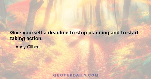 Give yourself a deadline to stop planning and to start taking action.