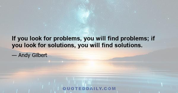 If you look for problems, you will find problems; if you look for solutions, you will find solutions.