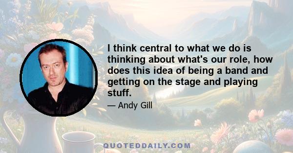 I think central to what we do is thinking about what's our role, how does this idea of being a band and getting on the stage and playing stuff.