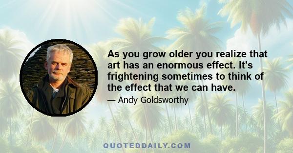 As you grow older you realize that art has an enormous effect. It's frightening sometimes to think of the effect that we can have.