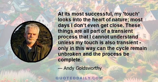 At its most successful, my 'touch' looks into the heart of nature; most days I don't even get close. These things are all part of a transient process that I cannot understand unless my touch is also transient - only in
