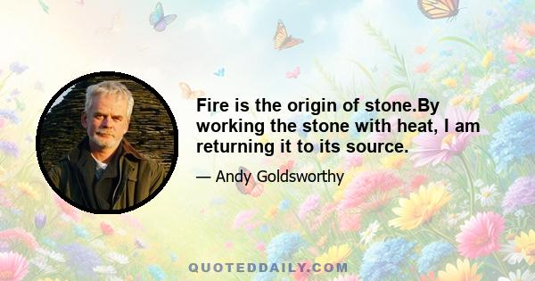 Fire is the origin of stone.By working the stone with heat, I am returning it to its source.