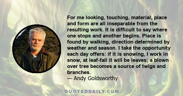 For me looking, touching, material, place and form are all inseparable from the resulting work. It is difficult to say where one stops and another begins. Place is found by walking, direction determined by weather and