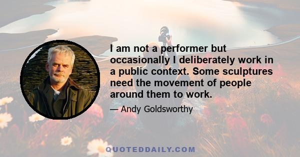 I am not a performer but occasionally I deliberately work in a public context. Some sculptures need the movement of people around them to work.