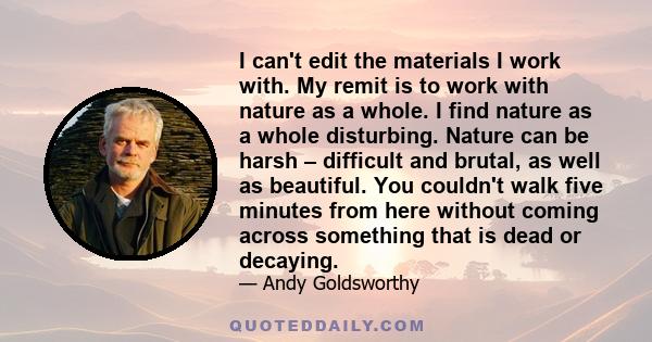 I can't edit the materials I work with. My remit is to work with nature as a whole. I find nature as a whole disturbing. Nature can be harsh – difficult and brutal, as well as beautiful. You couldn't walk five minutes