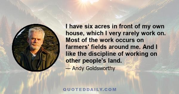 I have six acres in front of my own house, which I very rarely work on. Most of the work occurs on farmers' fields around me. And I like the discipline of working on other people's land.