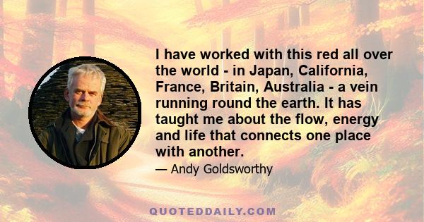 I have worked with this red all over the world - in Japan, California, France, Britain, Australia - a vein running round the earth. It has taught me about the flow, energy and life that connects one place with another.