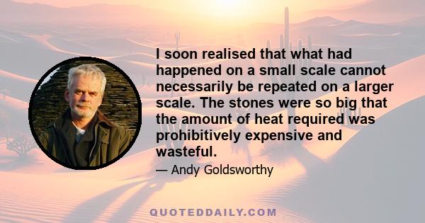 I soon realised that what had happened on a small scale cannot necessarily be repeated on a larger scale. The stones were so big that the amount of heat required was prohibitively expensive and wasteful.