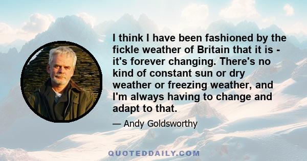 I think I have been fashioned by the fickle weather of Britain that it is - it's forever changing. There's no kind of constant sun or dry weather or freezing weather, and I'm always having to change and adapt to that.