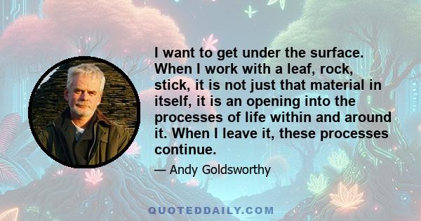 I want to get under the surface. When I work with a leaf, rock, stick, it is not just that material in itself, it is an opening into the processes of life within and around it. When I leave it, these processes continue.