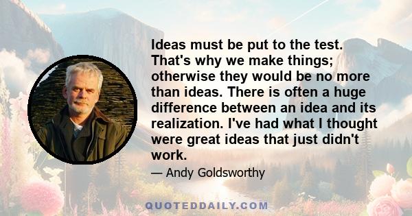 Ideas must be put to the test. That's why we make things; otherwise they would be no more than ideas. There is often a huge difference between an idea and its realization. I've had what I thought were great ideas that