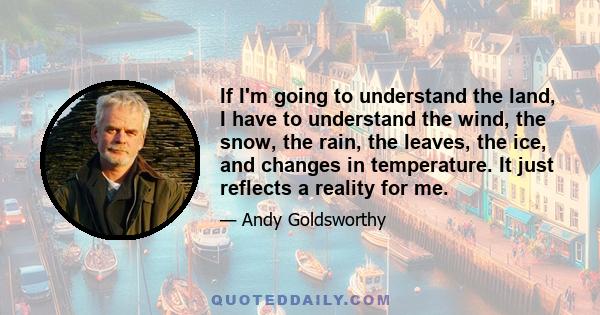 If I'm going to understand the land, I have to understand the wind, the snow, the rain, the leaves, the ice, and changes in temperature. It just reflects a reality for me.